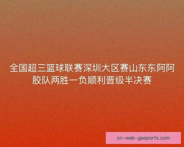 全国超三篮球联赛深圳大区赛山东东阿阿胶队两胜一负顺利晋级半决赛