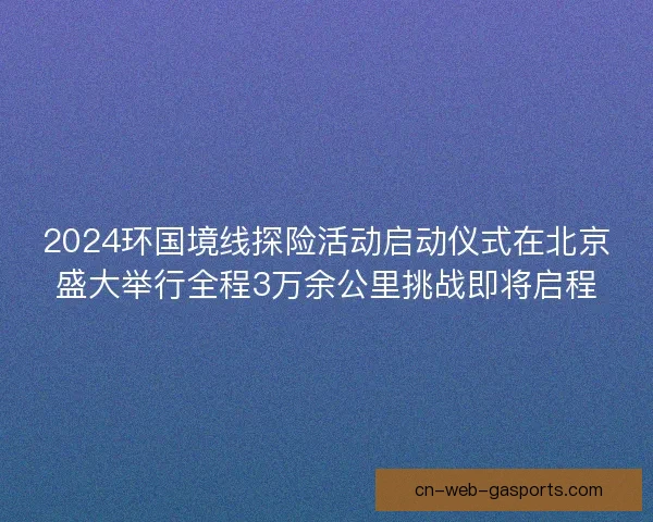2024环国境线探险活动启动仪式在北京盛大举行全程3万余公里挑战即将启程