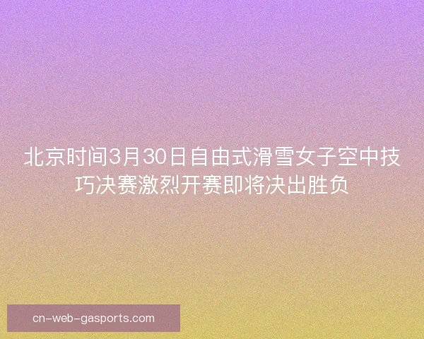 北京时间3月30日自由式滑雪女子空中技巧决赛激烈开赛即将决出胜负
